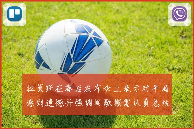 拉莫斯在赛后发布会上表示对平局感到遗憾并强调间歇期需认真总结