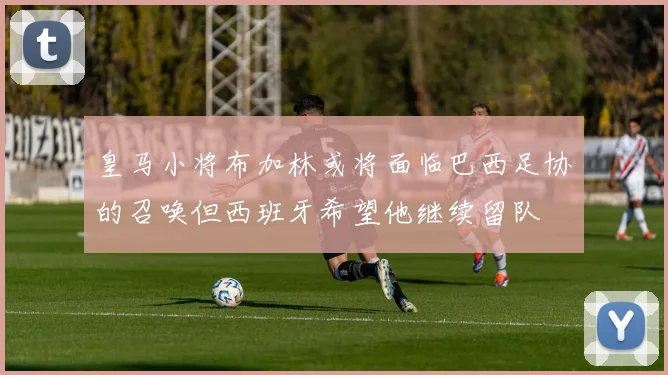 皇马小将布加林或将面临巴西足协的召唤但西班牙希望他继续留队