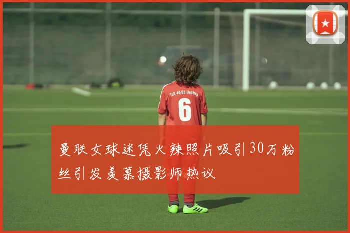 曼联女球迷凭火辣照片吸引30万粉丝引发羡慕摄影师热议