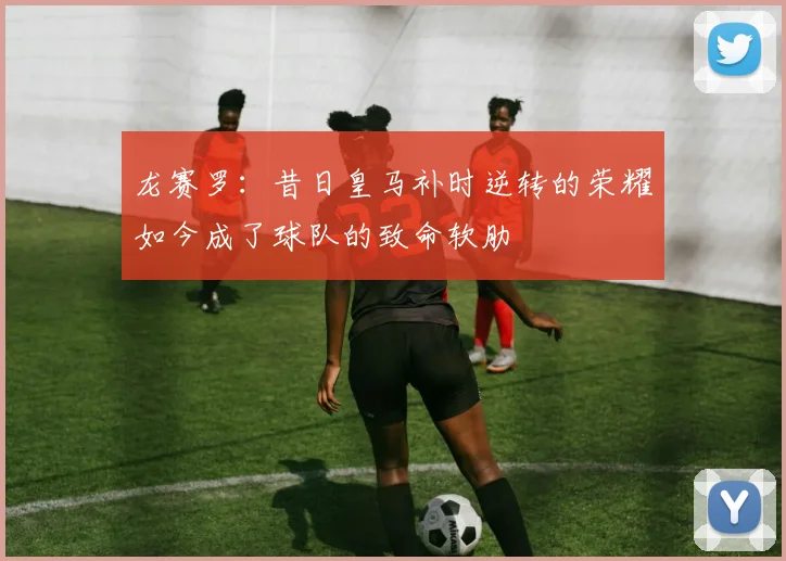 龙赛罗：昔日皇马补时逆转的荣耀如今成了球队的致命软肋