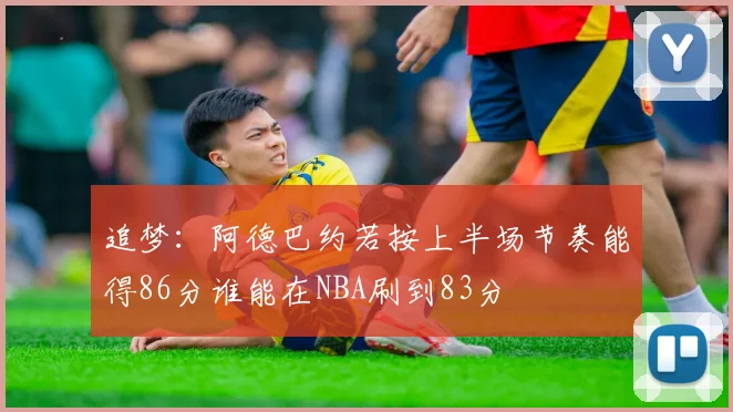 追梦：阿德巴约若按上半场节奏能得86分谁能在NBA刷到83分