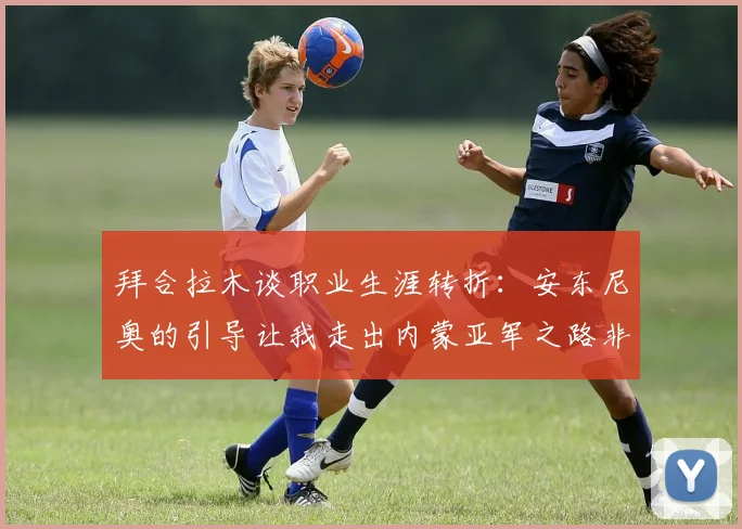 拜合拉木谈职业生涯转折：安东尼奥的引导让我走出内蒙亚军之路非偶然