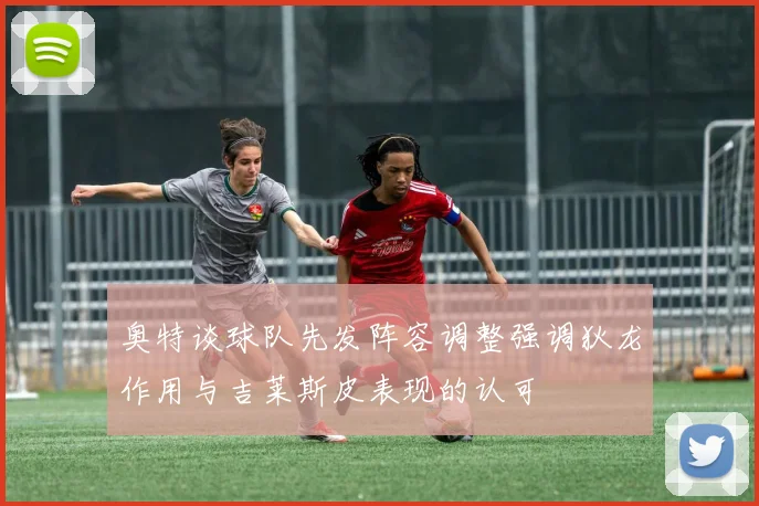 奥特谈球队先发阵容调整强调狄龙作用与吉莱斯皮表现的认可