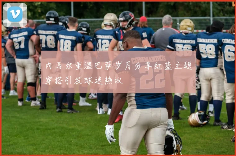 内马尔重温巴萨岁月分享红蓝主题穿搭引发球迷热议