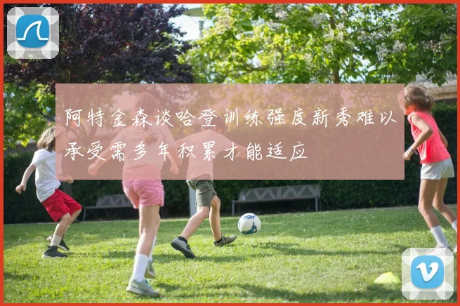 阿特金森谈哈登训练强度新秀难以承受需多年积累才能适应