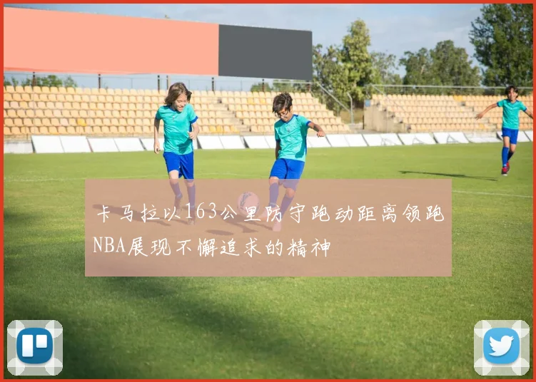 卡马拉以163公里防守跑动距离领跑NBA展现不懈追求的精神