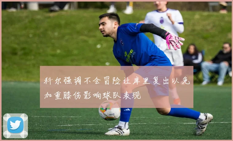 科尔强调不会冒险让库里复出以免加重膝伤影响球队表现