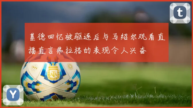 基德回忆被驱逐后与马绍尔观看直播直言弗拉格的表现令人兴奋
