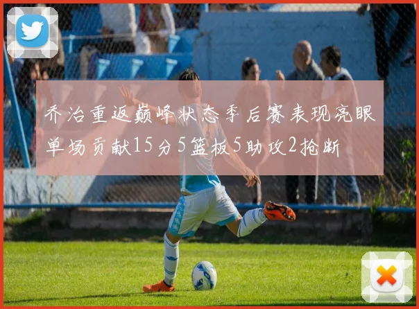 乔治重返巅峰状态季后赛表现亮眼单场贡献15分5篮板5助攻2抢断