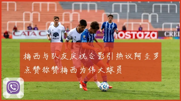 梅西与队友庆祝合影引热议阿圭罗点赞称赞梅西为伟大球员