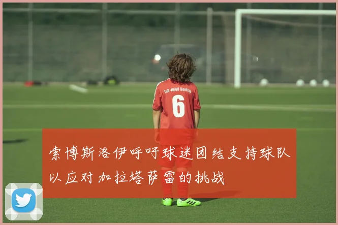 索博斯洛伊呼吁球迷团结支持球队以应对加拉塔萨雷的挑战