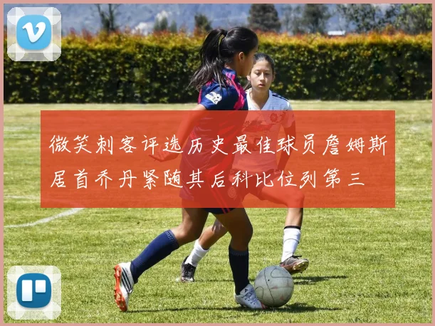 微笑刺客评选历史最佳球员詹姆斯居首乔丹紧随其后科比位列第三