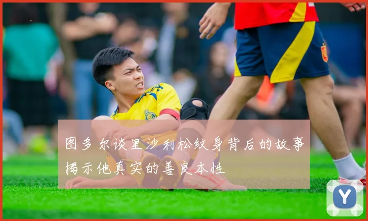 图多尔谈里沙利松纹身背后的故事揭示他真实的善良本性