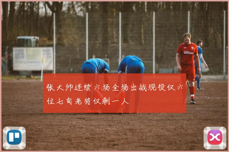 张大帅连续六场全场出战现役仅六位七旬老将仅剩一人