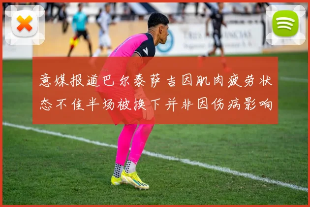 意媒报道巴尔泰萨吉因肌肉疲劳状态不佳半场被换下并非因伤病影响