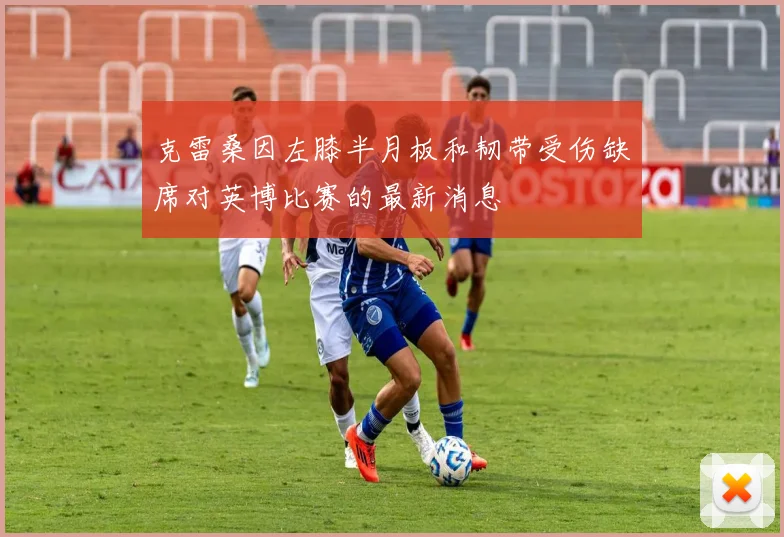 克雷桑因左膝半月板和韧带受伤缺席对英博比赛的最新消息