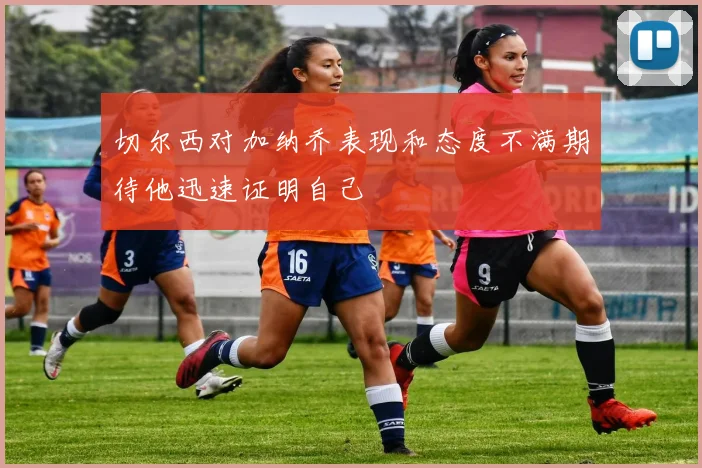 切尔西对加纳乔表现和态度不满期待他迅速证明自己