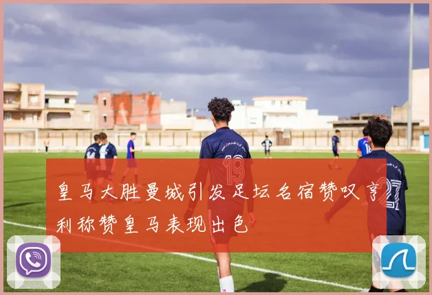 皇马大胜曼城引发足坛名宿赞叹亨利称赞皇马表现出色