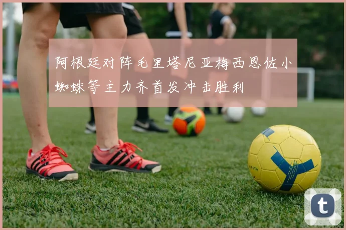 阿根廷对阵毛里塔尼亚梅西恩佐小蜘蛛等主力齐首发冲击胜利
