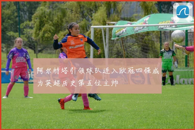 阿尔特塔引领球队连入欧冠四强成为英超历史第五位主帅