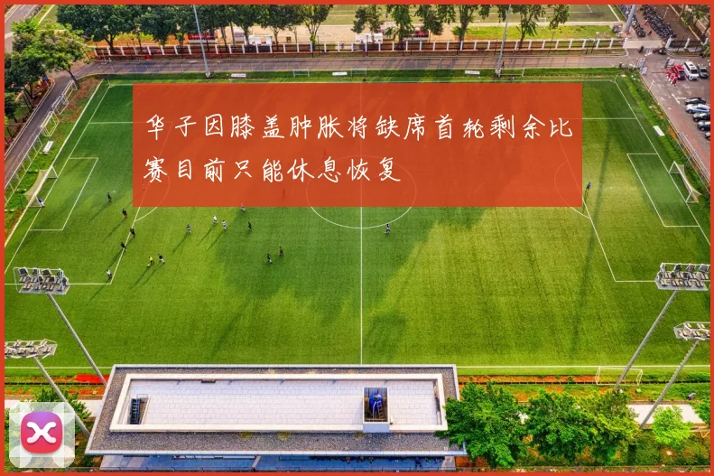 华子因膝盖肿胀将缺席首轮剩余比赛目前只能休息恢复