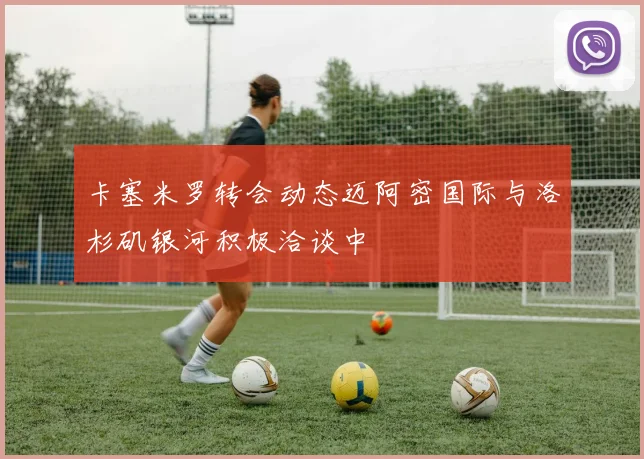 卡塞米罗转会动态迈阿密国际与洛杉矶银河积极洽谈中