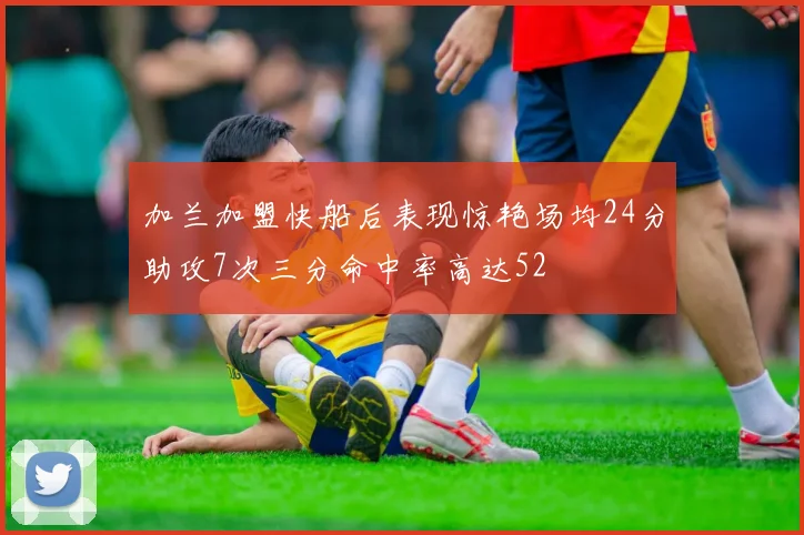 加兰加盟快船后表现惊艳场均24分助攻7次三分命中率高达52