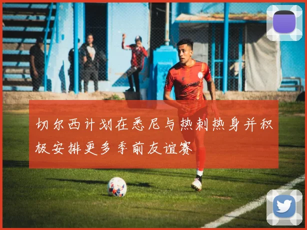 切尔西计划在悉尼与热刺热身并积极安排更多季前友谊赛