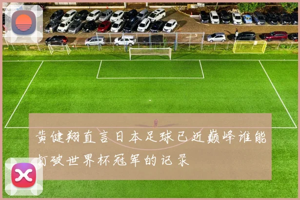 黄健翔直言日本足球已近巅峰谁能打破世界杯冠军的记录