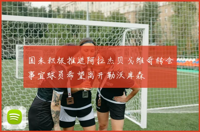 国米积极推进阿拉杰贝戈维奇转会事宜球员希望离开勒沃库森