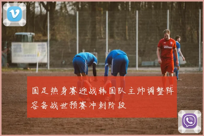 国足热身赛迎战韩国队主帅调整阵容备战世预赛冲刺阶段