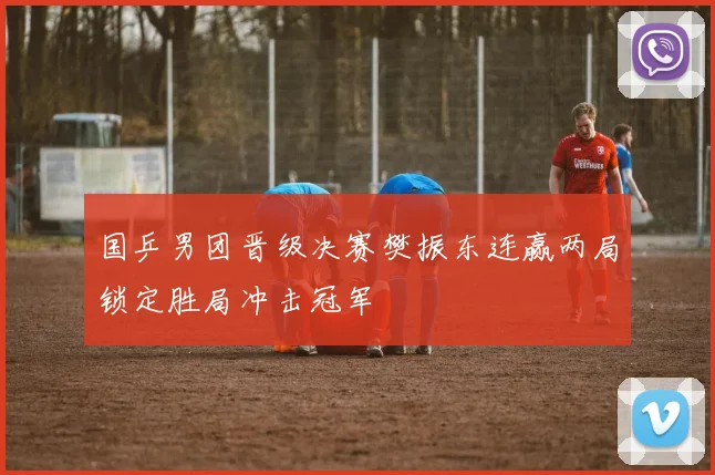 国乒男团晋级决赛樊振东连赢两局锁定胜局冲击冠军