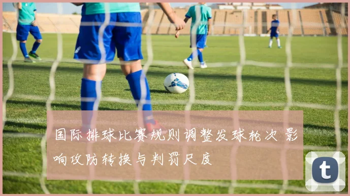国际排球比赛规则调整发球轮次 影响攻防转换与判罚尺度