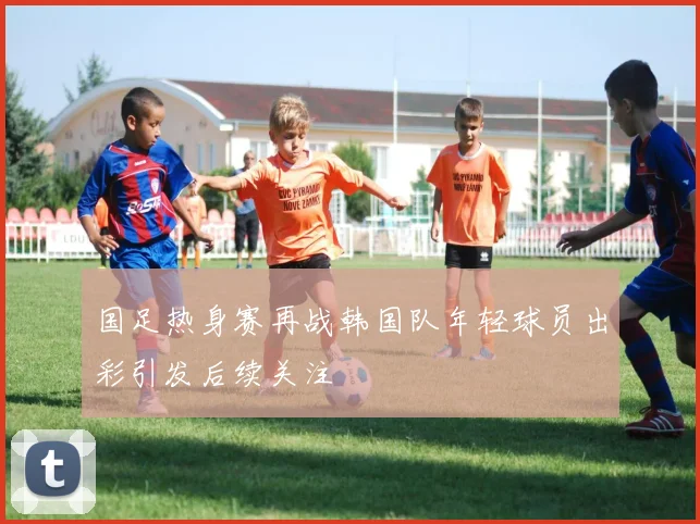 国足热身赛再战韩国队年轻球员出彩引发后续关注